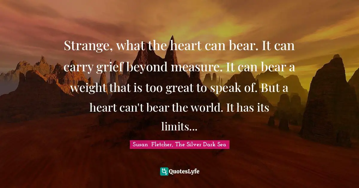Strange, what the heart can bear. It can carry grief beyond measure. It can bear a weight that is too great to speak of. But a heart can't bear the world. It has its limits...