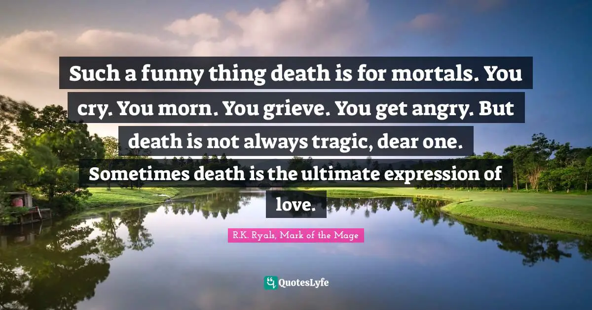 Such a funny thing death is for mortals. You cry. You morn. You grieve. You get angry. But death is not always tragic, dear one. Sometimes death is the ultimate expression of love.