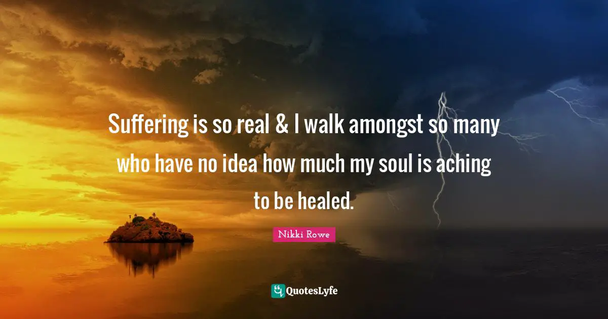 Nikki Rowe Quotes: Suffering is so real & I walk amongst so many who have no idea how much my soul is aching to be healed.