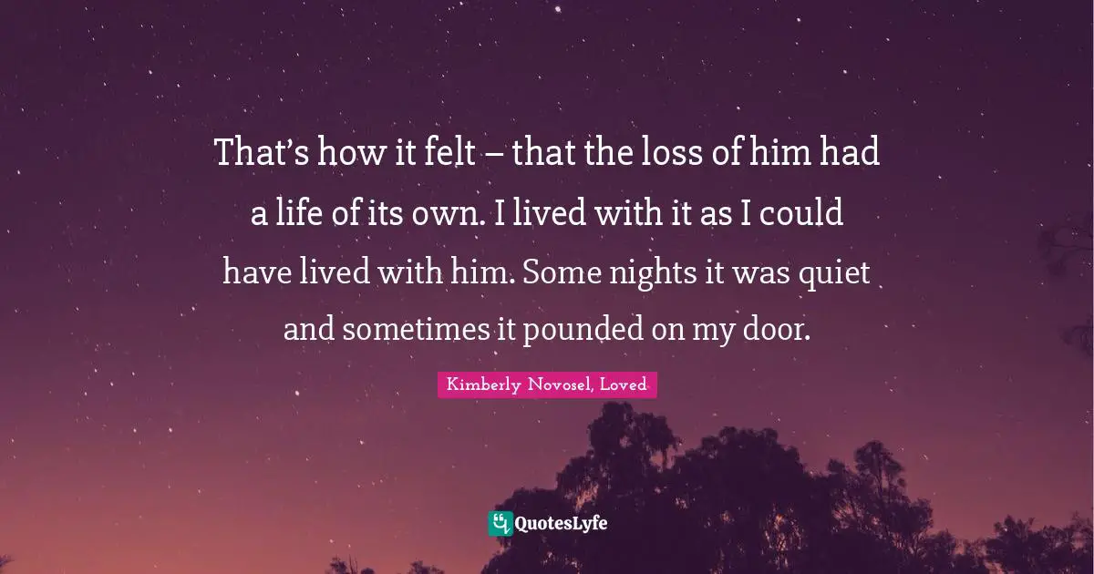 That’s how it felt – that the loss of him had a life of its own. I lived with it as I could have lived with him. Some nights it was quiet and sometimes it pounded on my door.