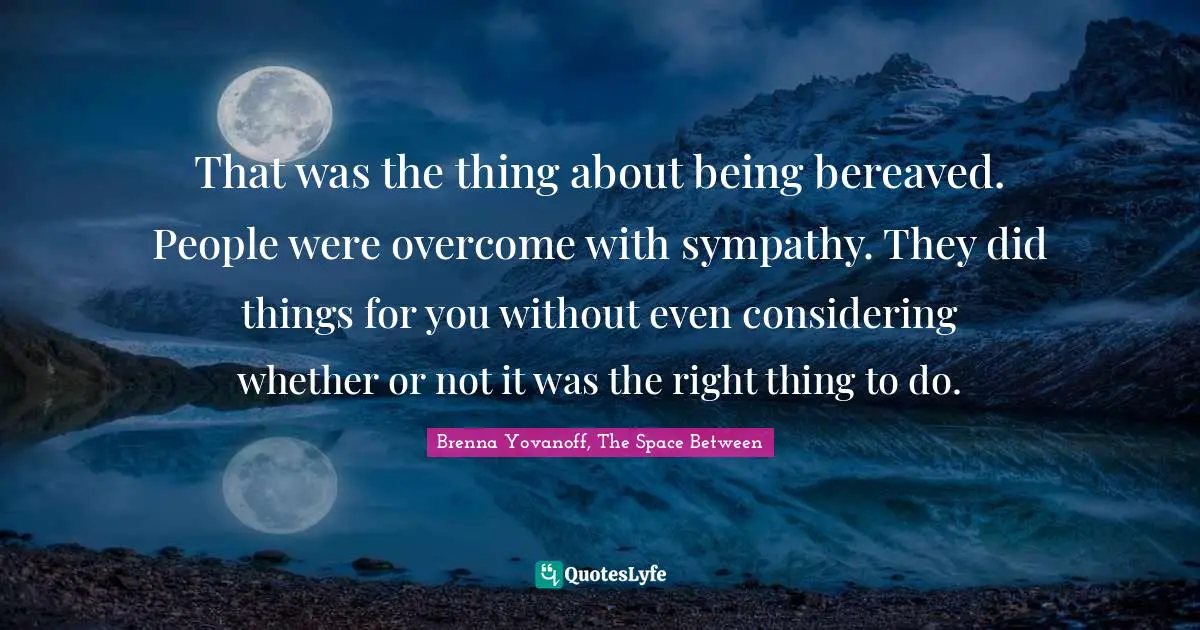 That was the thing about being bereaved. People were overcome with sympathy. They did things for you without even considering whether or not it was the right thing to do.