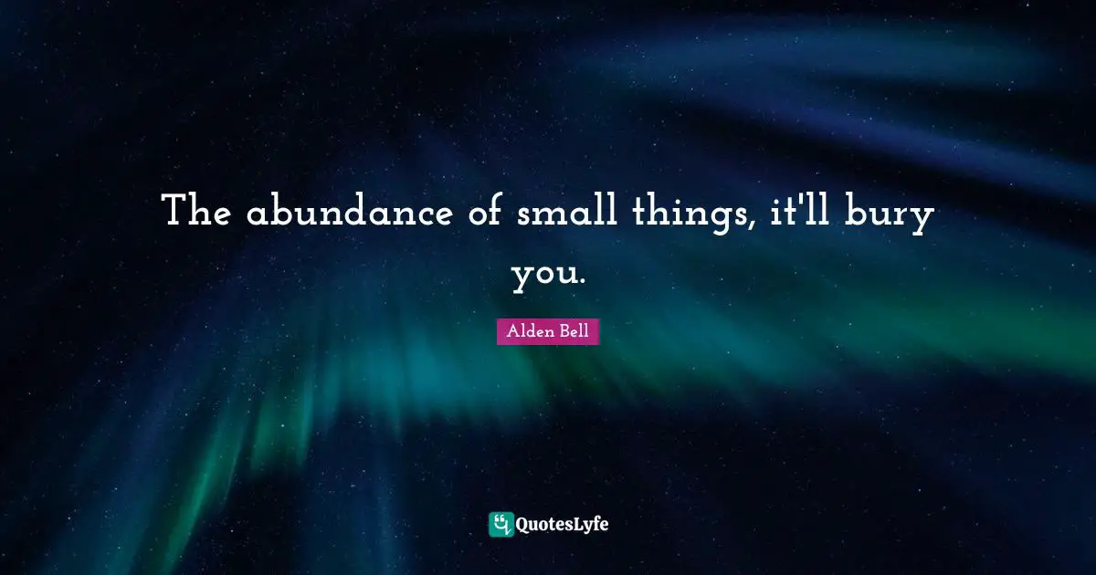 The abundance of small things, it'll bury you.