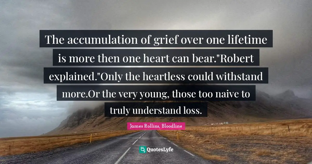 The accumulation of grief over one lifetime is more then one heart can bear."Robert explained."Only the heartless could withstand more.Or the very young, those too naive to truly understand loss.
