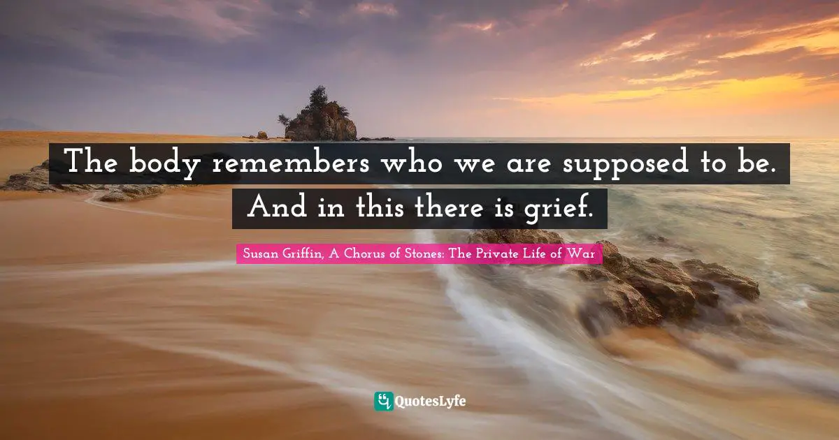 Susan Griffin, A Chorus Of Stones: The Private Life Of War Quotes: "The body remembers who we are supposed to be. And in this there is grief."