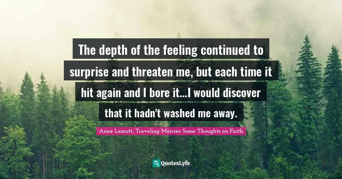 Coping Quotes: "The depth of the feeling continued to surprise and threaten me, but each time it hit again and I bore it...I would discover that it hadn't washed me away."