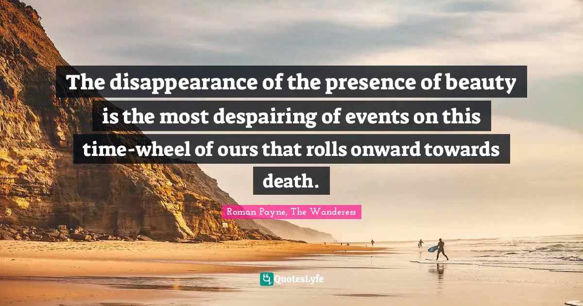 The disappearance of the presence of beauty is the most despairing of events on this time-wheel of ours that rolls onward towards death.