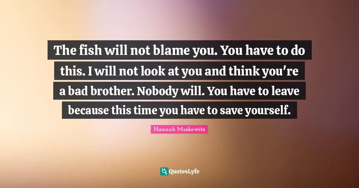 The fish will not blame you. You have to do this. I will not look at you and think you're a bad brother. Nobody will. You have to leave because this time you have to save yourself.