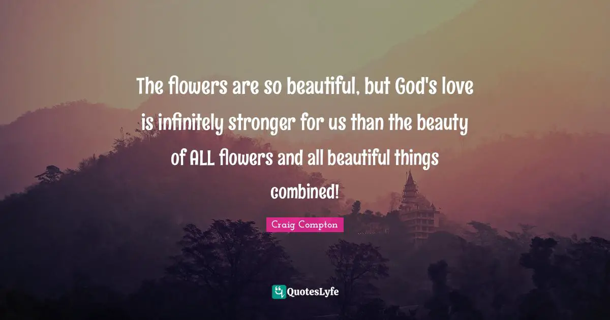The flowers are so beautiful, but God's love is infinitely stronger for us than the beauty of ALL flowers and all beautiful things combined!