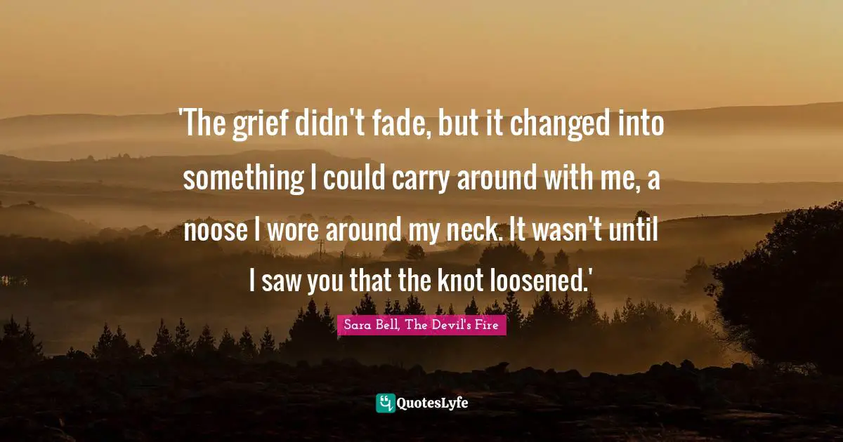 'The grief didn't fade, but it changed into something I could carry around with me, a noose I wore around my neck. It wasn't until I saw you that the knot loosened.'
