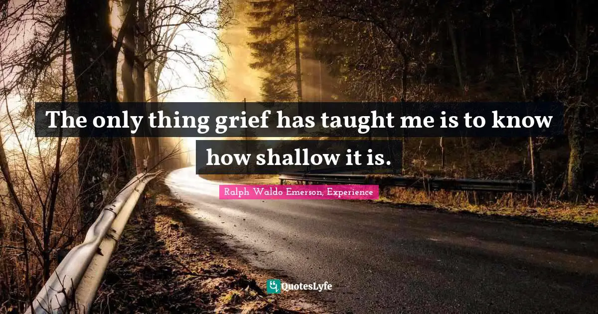 The only thing grief has taught me is to know how shallow it is.