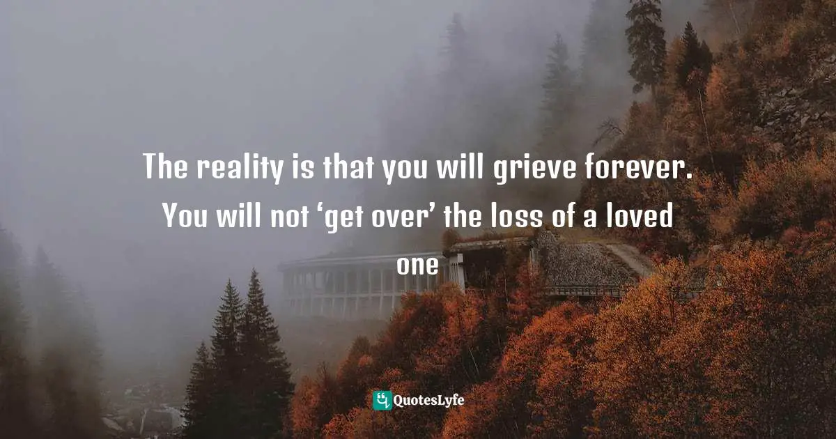 The reality is that you will grieve forever. You will not ‘get over’ the loss of a loved one