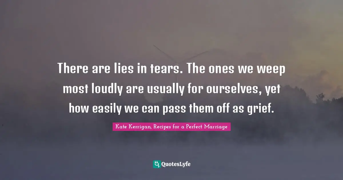 There are lies in tears. The ones we weep most loudly are usually for ourselves, yet how easily we can pass them off as grief.