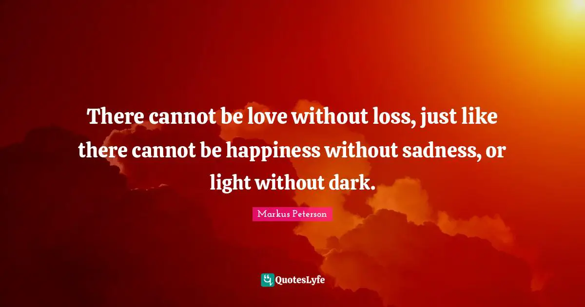 There cannot be love without loss, just like there cannot be happiness without sadness, or light without dark.