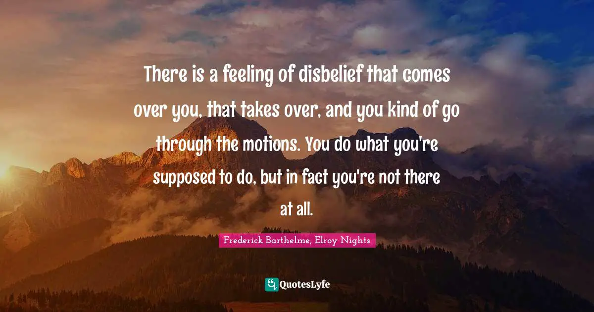 There is a feeling of disbelief that comes over you, that takes over, and you kind of go through the motions. You do what you're supposed to do, but in fact you're not there at all.