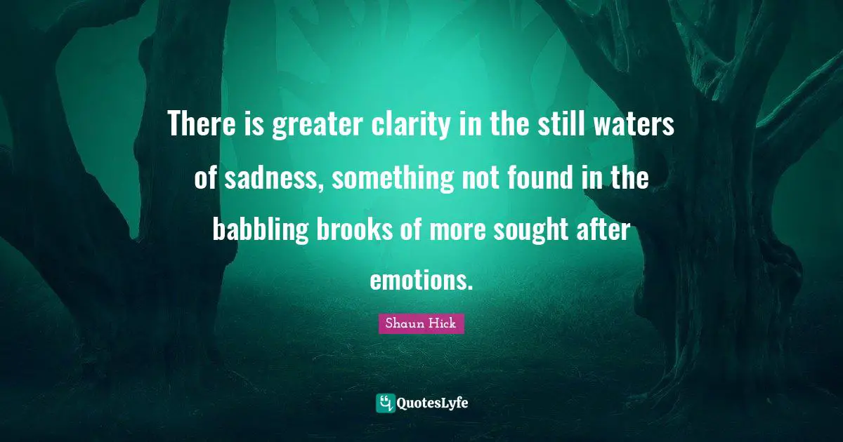 There is greater clarity in the still waters of sadness, something not found in the babbling brooks of more sought after emotions.