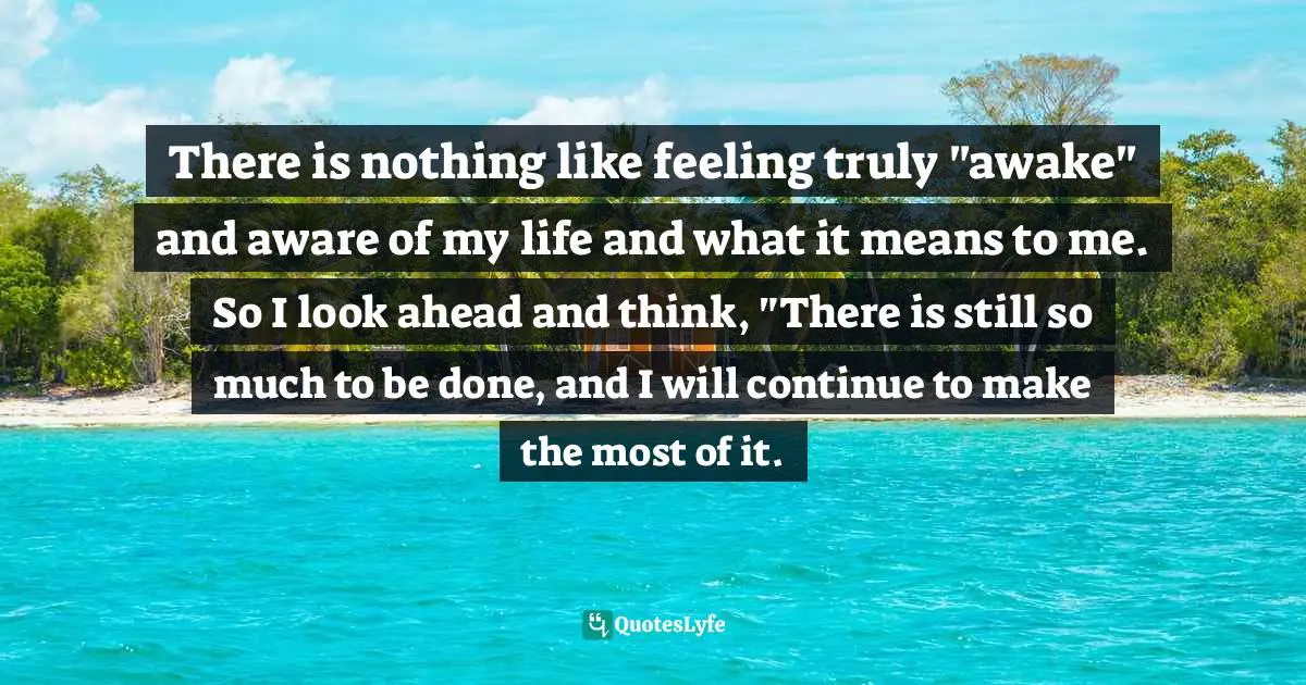 There is nothing like feeling truly "awake" and aware of my life and what it means to me. So I look ahead and think, "There is still so much to be done, and I will continue to make the most of it.