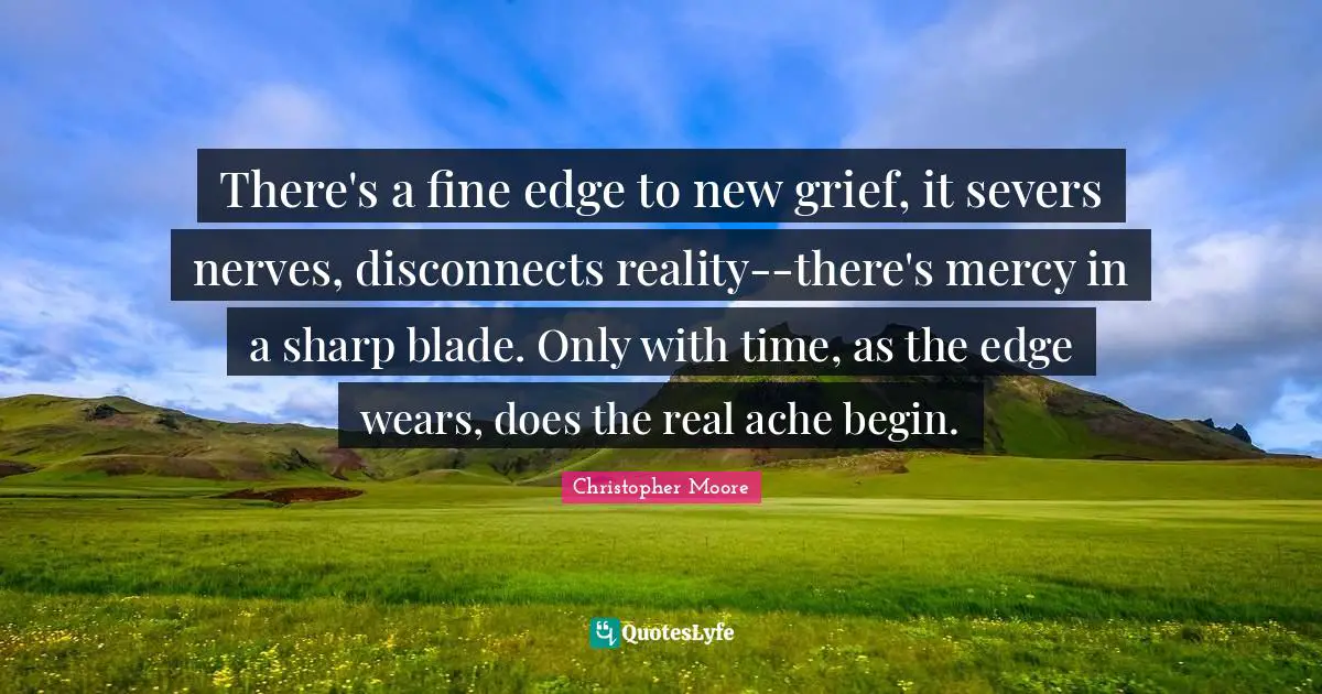 There's a fine edge to new grief, it severs nerves, disconnects reality--there's mercy in a sharp blade. Only with time, as the edge wears, does the real ache begin.