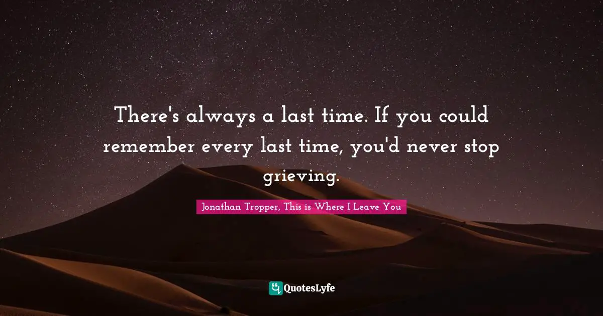 There's always a last time. If you could remember every last time, you'd never stop grieving.