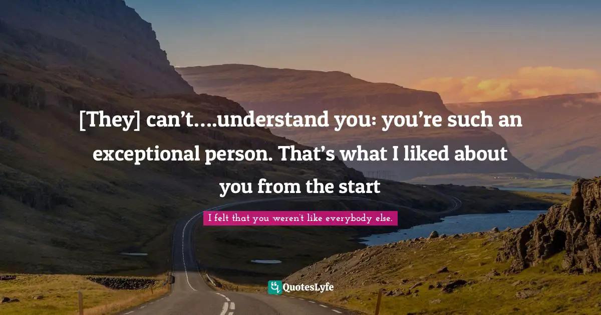 [They] can’t….understand you: you’re such an exceptional person. That’s what I liked about you from the start