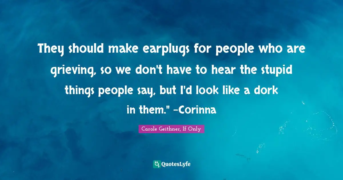 They should make earplugs for people who are grieving, so we don't have to hear the stupid things people say, but I'd look like a dork in them." -Corinna