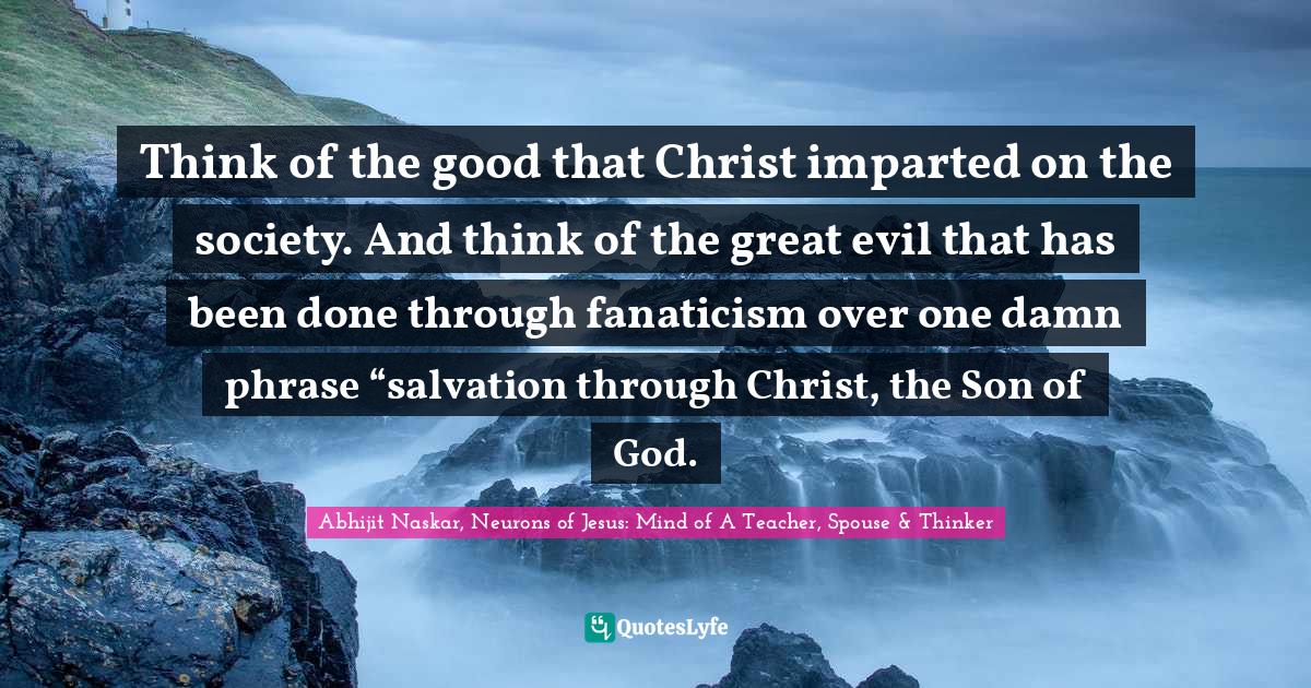 Think of the good that Christ imparted on the society. And think of the great evil that has been done through fanaticism over one damn phrase “salvation through Christ, the Son of God.