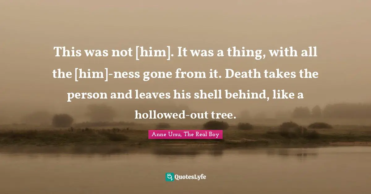 This was not [him]. It was a thing, with all the [him]-ness gone from it. Death takes the person and leaves his shell behind, like a hollowed-out tree.