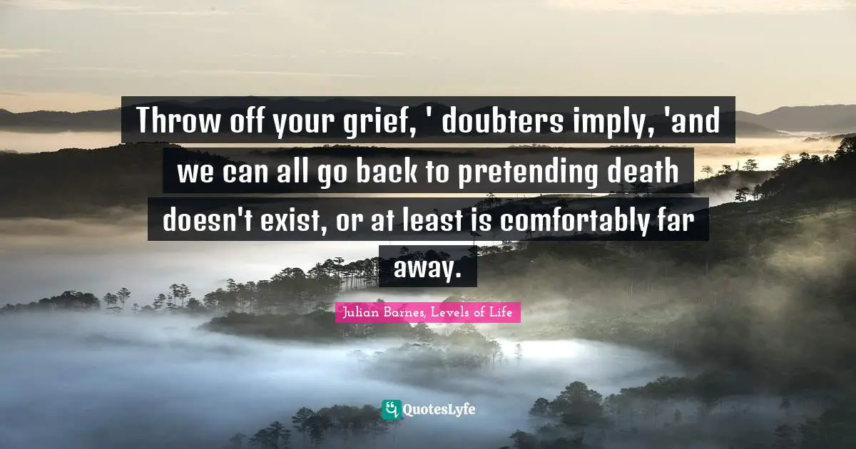 Throw off your grief, ' doubters imply, 'and we can all go back to pretending death doesn't exist, or at least is comfortably far away.