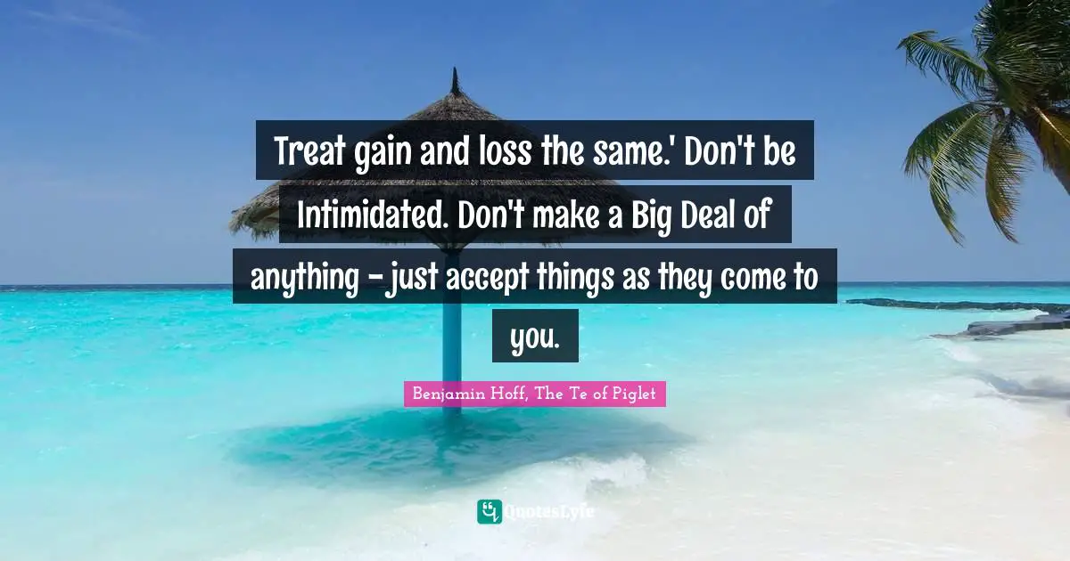 Treat gain and loss the same.' Don't be Intimidated. Don't make a Big Deal of anything - just accept things as they come to you.