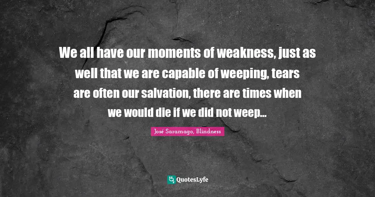 We all have our moments of weakness, just as well that we are capable of weeping, tears are often our salvation, there are times when we would die if we did not weep…