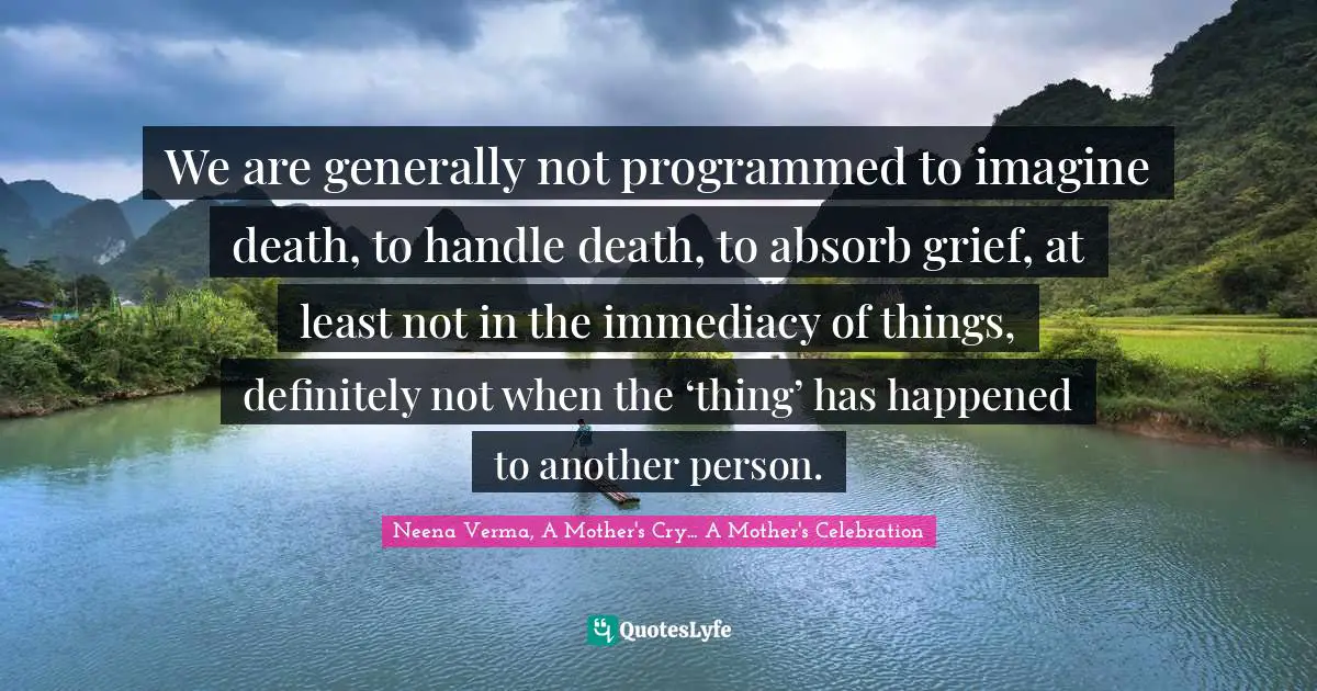 We are generally not programmed to imagine death, to handle death, to absorb grief, at least not in the immediacy of things, definitely not when the ‘thing’ has happened to another person.