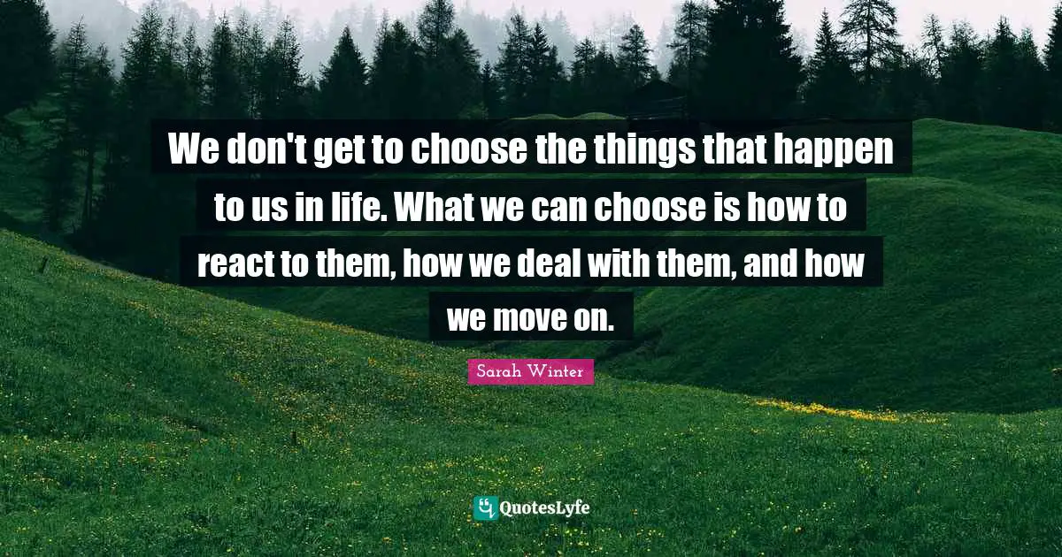 We don't get to choose the things that happen to us in life. What we can choose is how to react to them, how we deal with them, and how we move on.