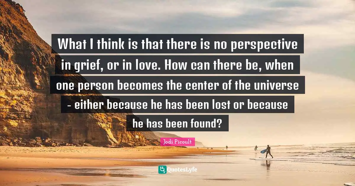 What I think is that there is no perspective in grief, or in love. How can there be, when one person becomes the center of the universe - either because he has been lost or because he has been found?