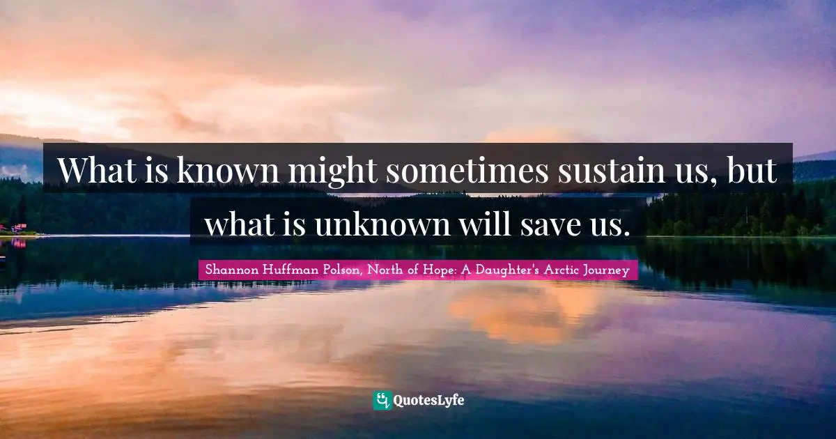 What is known might sometimes sustain us, but what is unknown will save us.