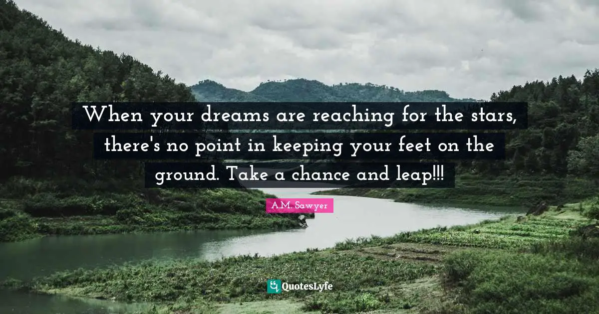 When your dreams are reaching for the stars, there's no point in keeping your feet on the ground. Take a chance and leap!!!