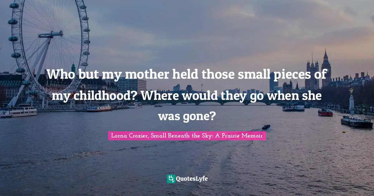 Who but my mother held those small pieces of my childhood? Where would they go when she was gone?