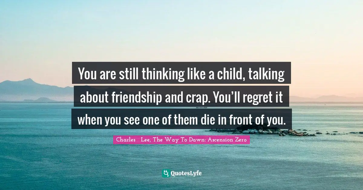 You are still thinking like a child, talking about friendship and crap. You’ll regret it when you see one of them die in front of you.