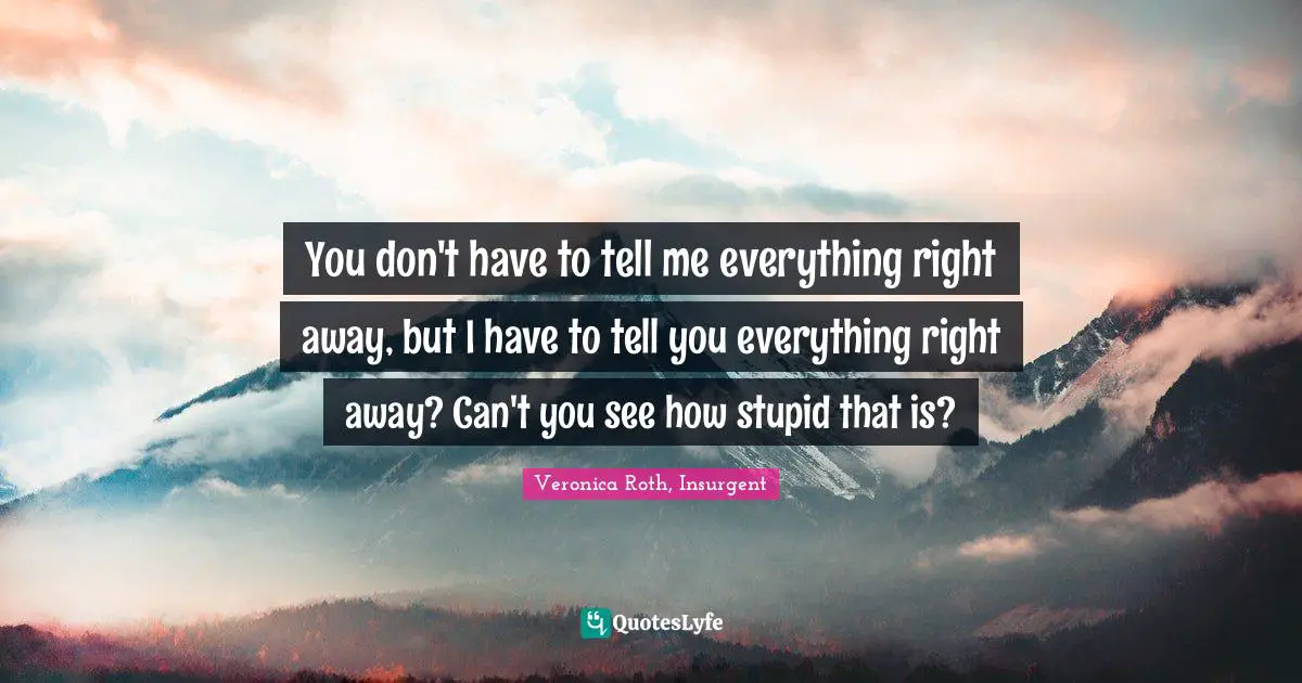 You don't have to tell me everything right away, but I have to tell you everything right away? Can't you see how stupid that is?