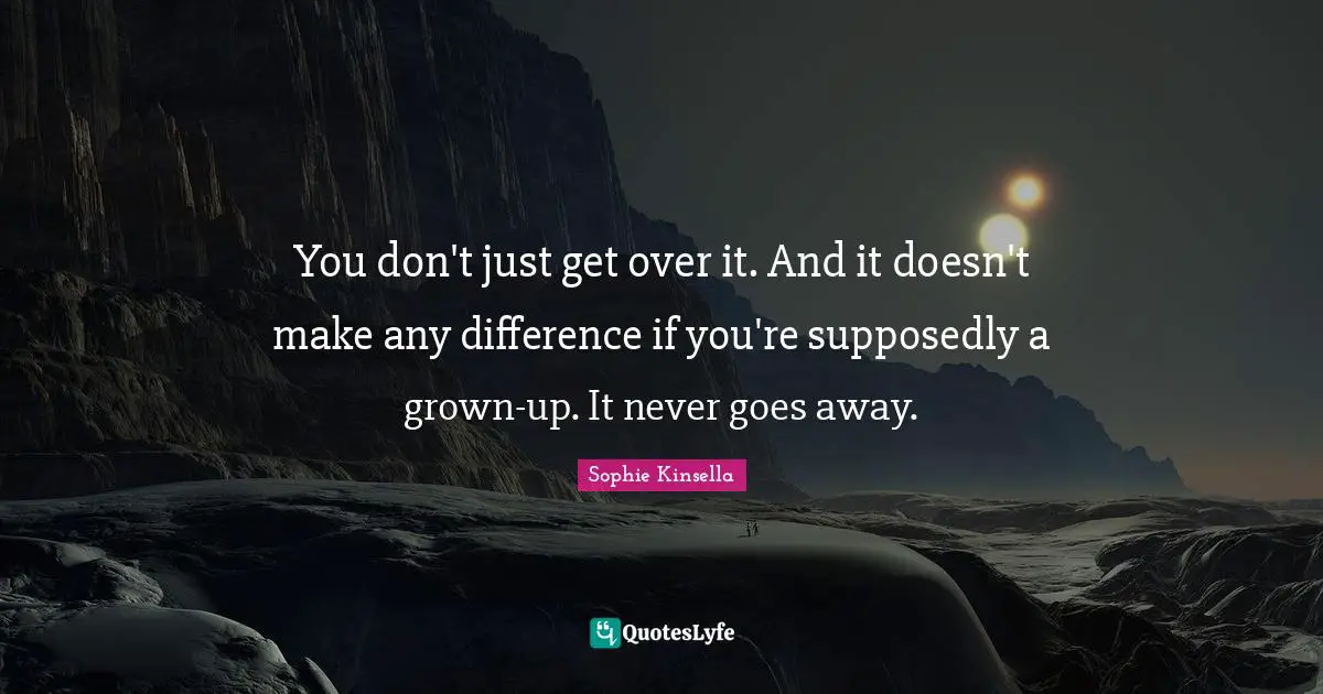 You don't just get over it. And it doesn't make any difference if you're supposedly a grown-up. It never goes away.