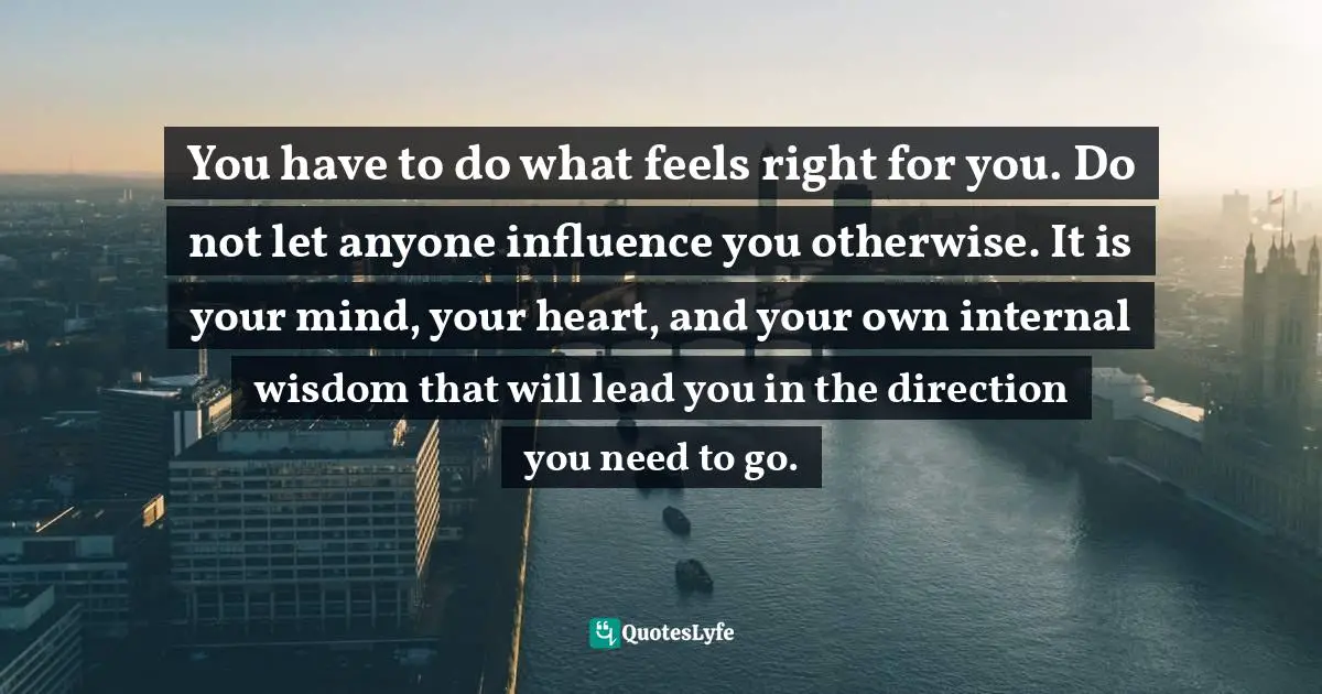 You have to do what feels right for you. Do not let anyone influence you otherwise. It is your mind, your heart, and your own internal wisdom that will lead you in the direction you need to go.