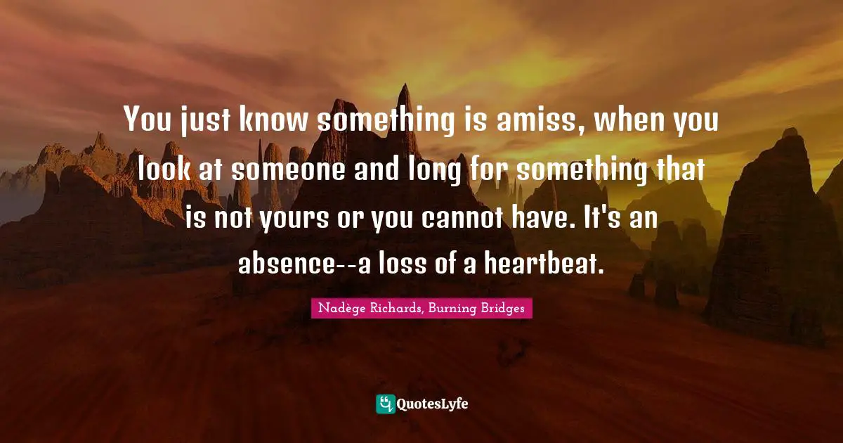 You just know something is amiss, when you look at someone and long for something that is not yours or you cannot have. It's an absence--a loss of a heartbeat.
