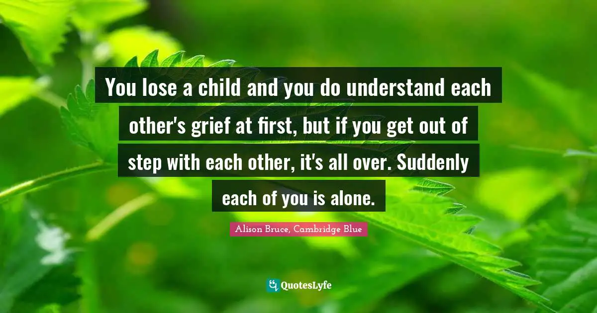 You lose a child and you do understand each other's grief at first, but if you get out of step with each other, it's all over. Suddenly each of you is alone.