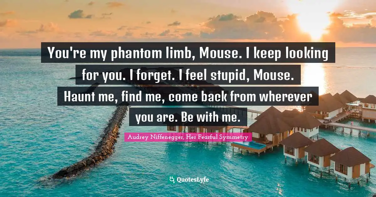 Julia Quotes: "You're my phantom limb, Mouse. I keep looking for you. I forget. I feel stupid, Mouse. Haunt me, find me, come back from wherever you are. Be with me."