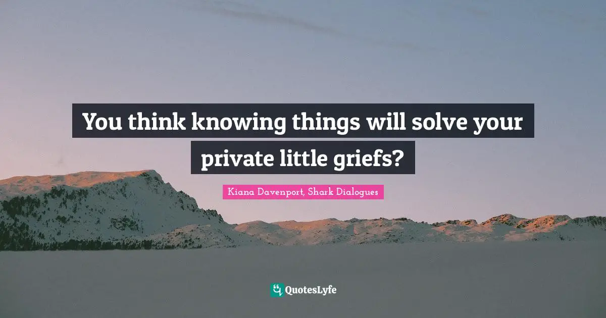You think knowing things will solve your private little griefs?