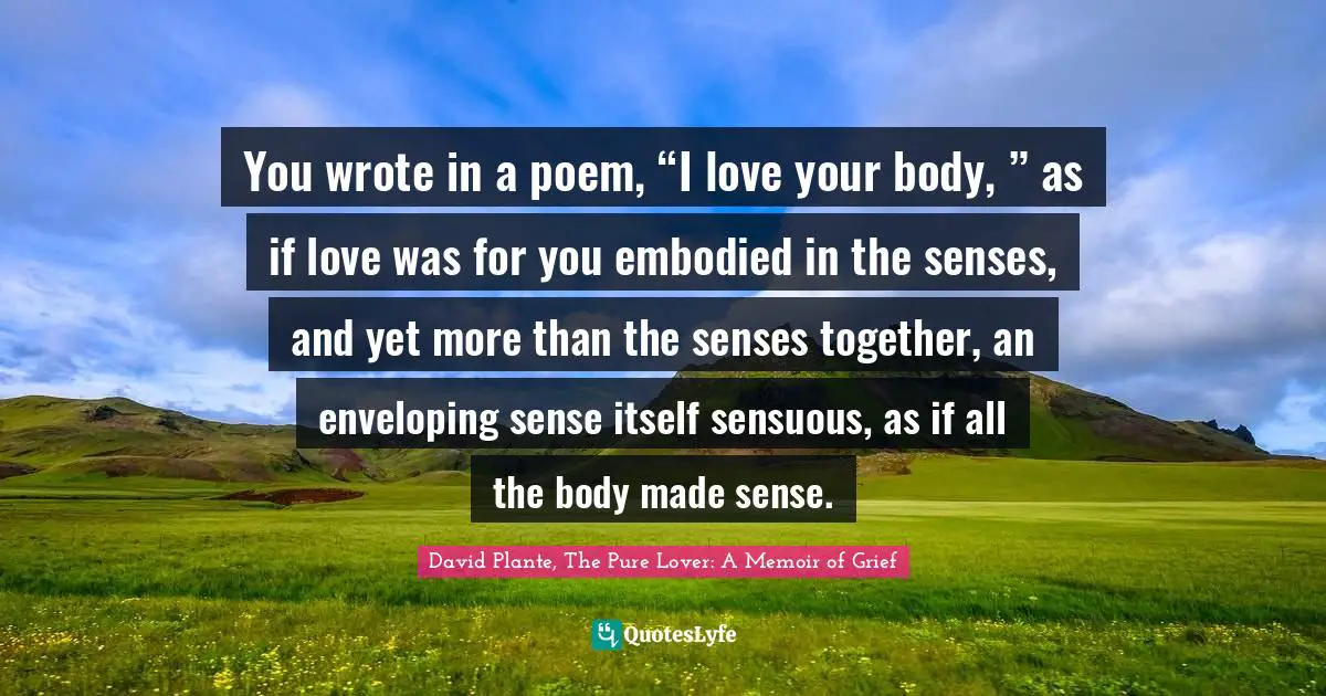 You wrote in a poem, “I love your body, ” as if love was for you embodied in the senses, and yet more than the senses together, an enveloping sense itself sensuous, as if all the body made sense.