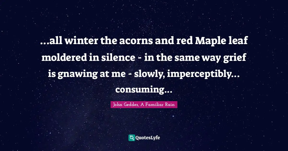 ...all winter the acorns and red Maple leaf moldered in silence - in the same way grief is gnawing at me - slowly, imperceptibly... consuming...