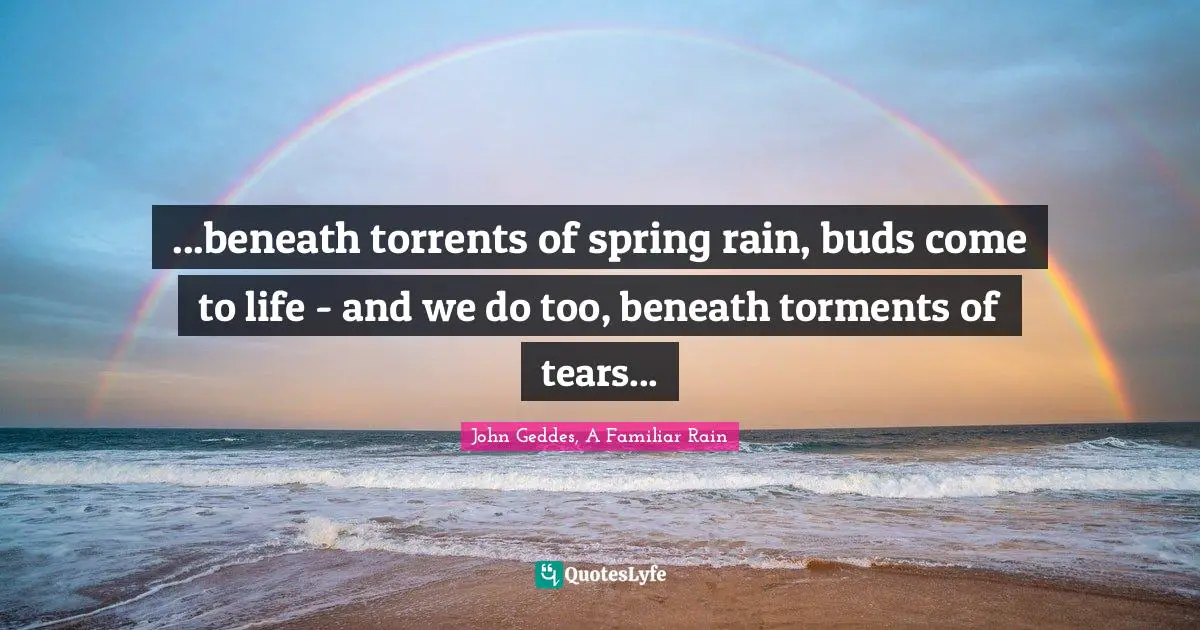 ...beneath torrents of spring rain, buds come to life - and we do too, beneath torments of tears...