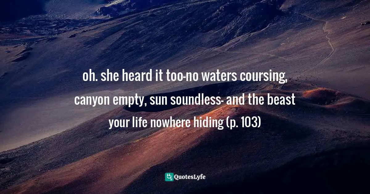 oh. she heard it too-no waters coursing, canyon empty, sun soundless- and the beast your life nowhere hiding (p. 103)