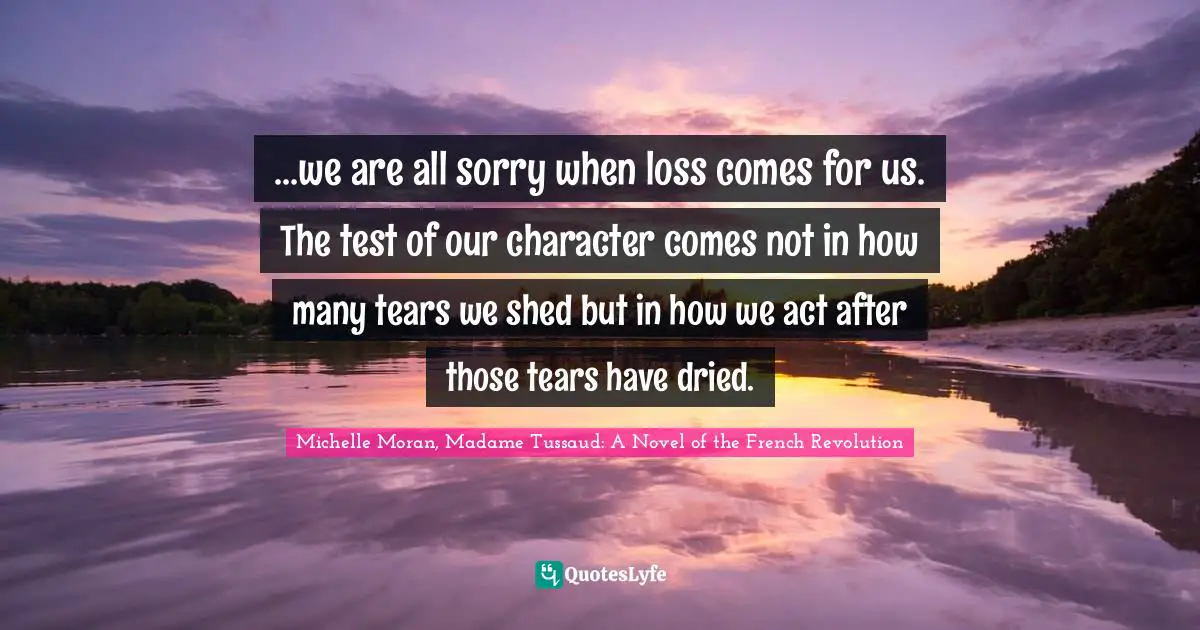 Grief And Loss Quotes: "...we are all sorry when loss comes for us. The test of our character comes not in how many tears we shed but in how we act after those tears have dried."