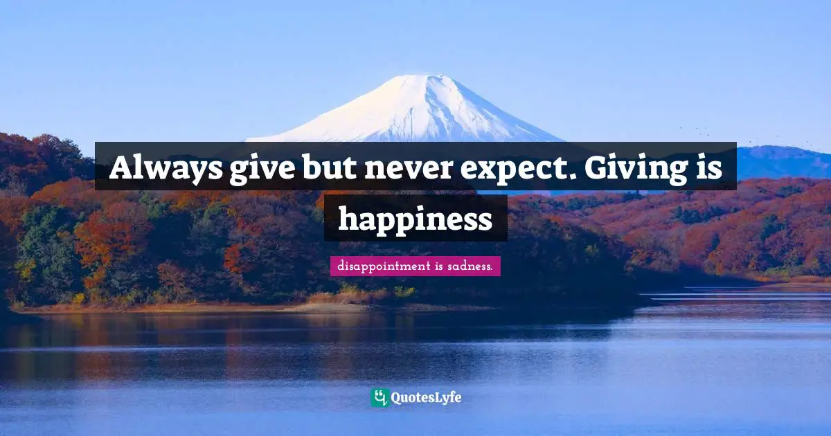 Always give but never expect. Giving is happiness