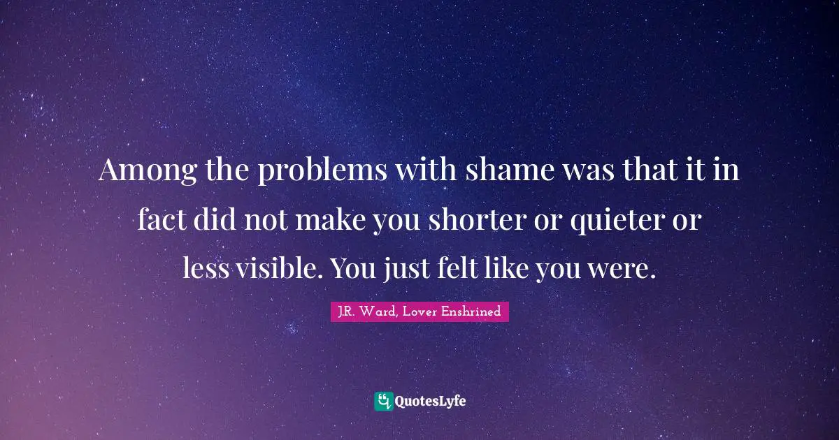 Among the problems with shame was that it in fact did not make you shorter or quieter or less visible. You just felt like you were.